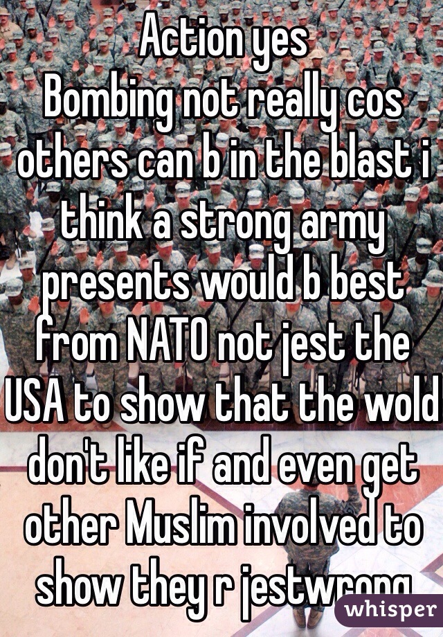 Action yes 
Bombing not really cos others can b in the blast i think a strong army presents would b best from NATO not jest the USA to show that the wold don't like if and even get other Muslim involved to show they r jestwrong