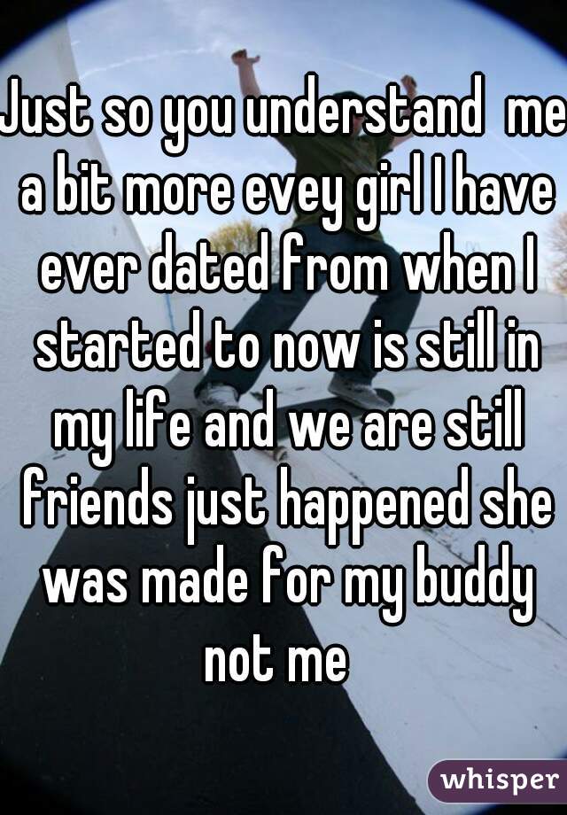 Just so you understand  me a bit more evey girl I have ever dated from when I started to now is still in my life and we are still friends just happened she was made for my buddy not me  