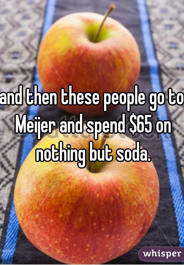 and then these people go to Meijer and spend $65 on nothing but soda.