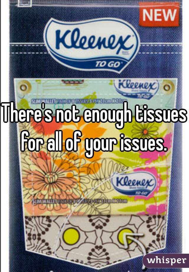 There's not enough tissues
for all of your issues.
