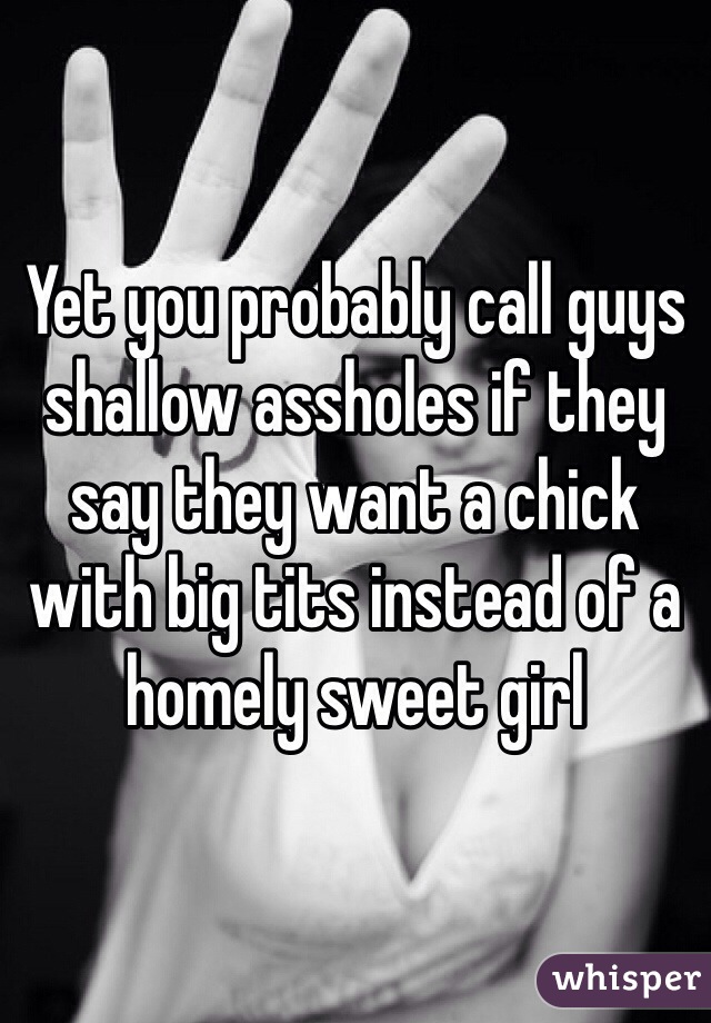 Yet you probably call guys shallow assholes if they say they want a chick with big tits instead of a homely sweet girl
