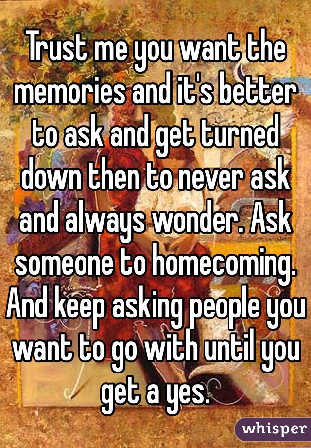 Trust me you want the memories and it's better to ask and get turned down then to never ask and always wonder. Ask someone to homecoming. And keep asking people you want to go with until you get a yes.