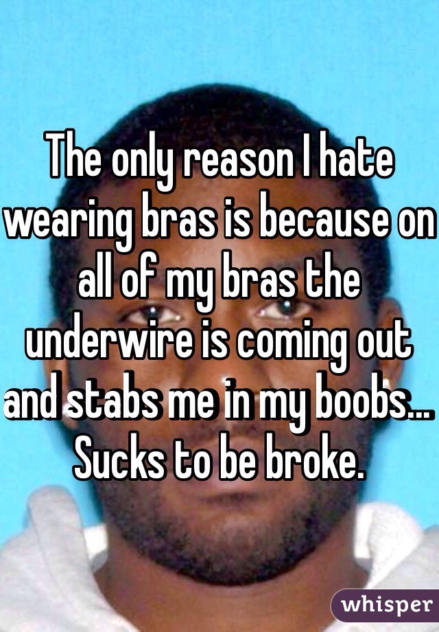 The only reason I hate wearing bras is because on all of my bras the underwire is coming out and stabs me in my boobs... Sucks to be broke. 