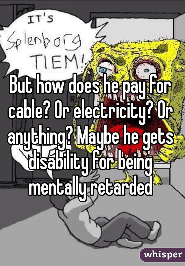 But how does he pay for cable? Or electricity? Or anything? Maybe he gets disability for being mentally retarded