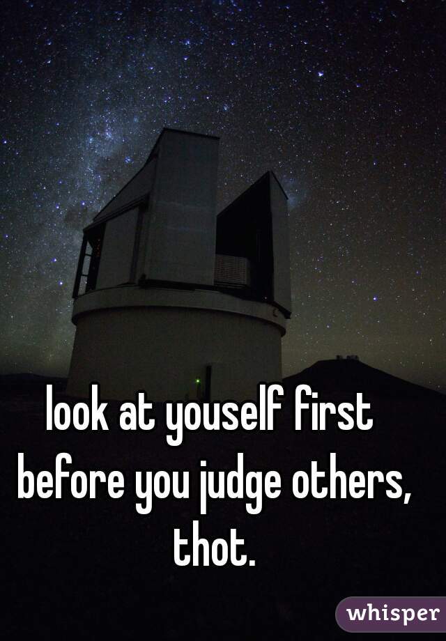 look at youself first before you judge others, thot.