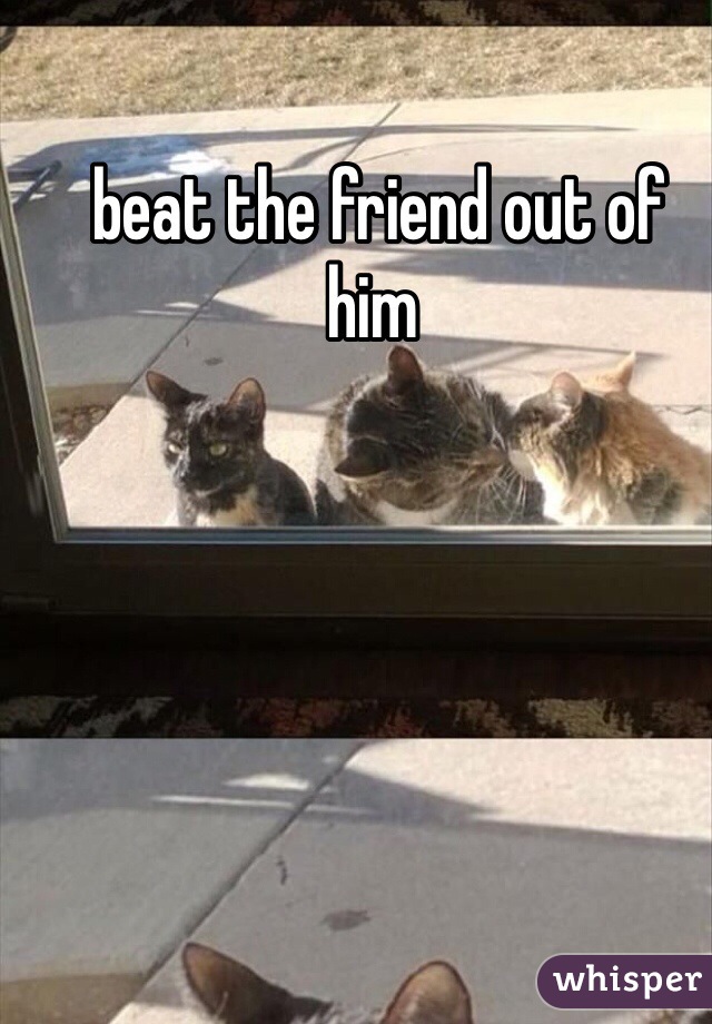  beat the friend out of him
