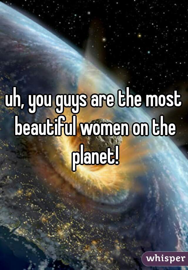uh, you guys are the most beautiful women on the planet!