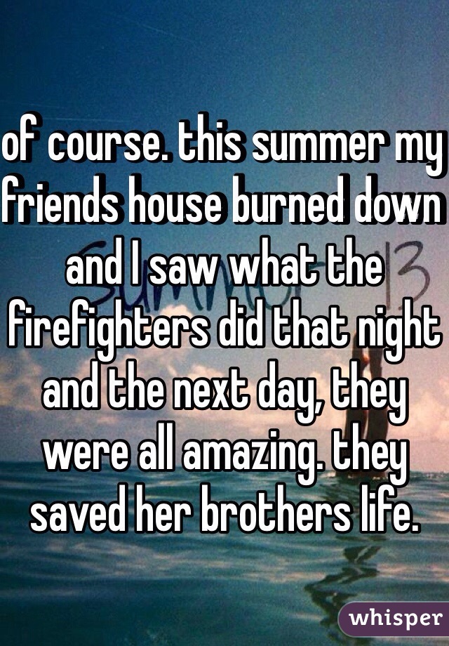 of course. this summer my friends house burned down and I saw what the firefighters did that night and the next day, they were all amazing. they saved her brothers life.