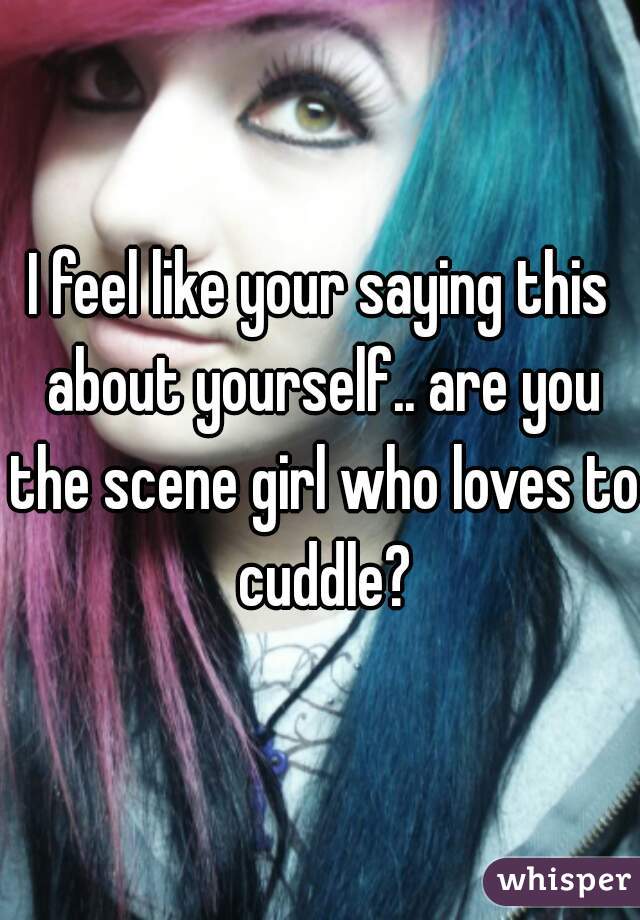I feel like your saying this about yourself.. are you the scene girl who loves to cuddle?