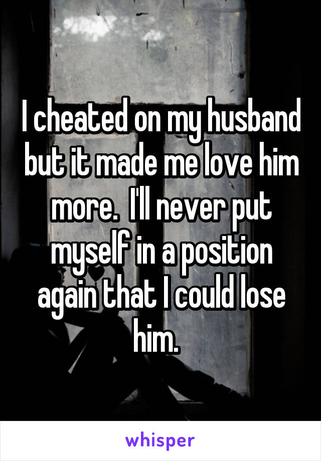 I cheated on my husband but it made me love him more.  I'll never put myself in a position again that I could lose him.  