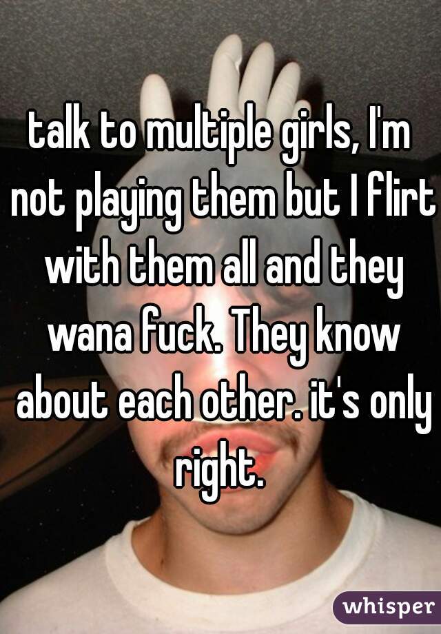 talk to multiple girls, I'm not playing them but I flirt with them all and they wana fuck. They know about each other. it's only right. 