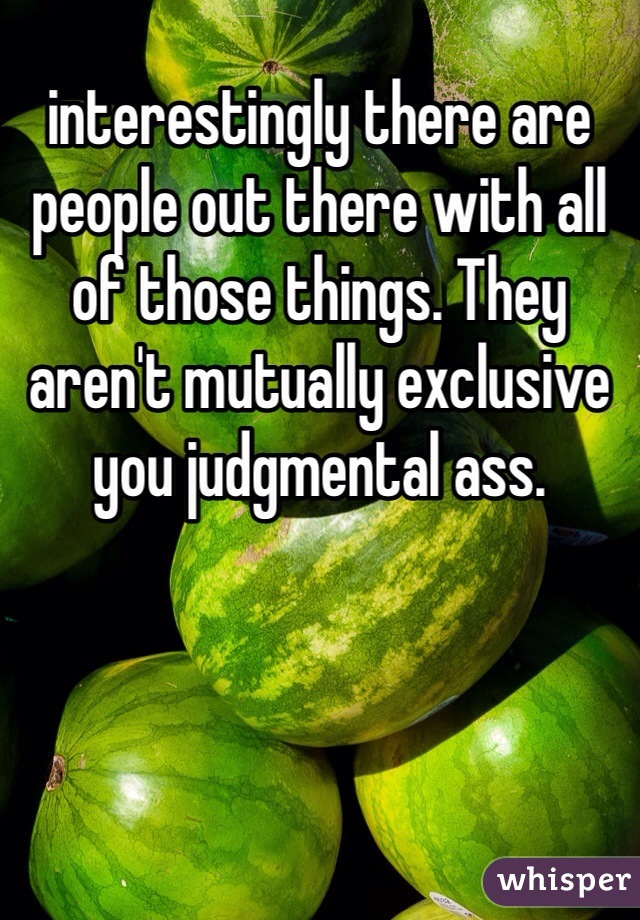 interestingly there are people out there with all of those things. They aren't mutually exclusive you judgmental ass.