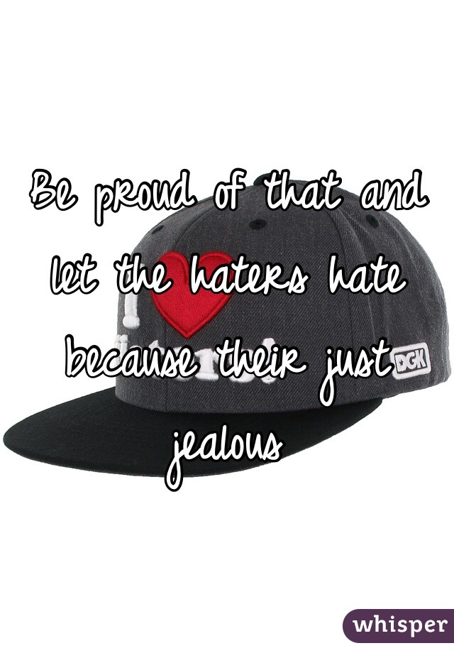 Be proud of that and let the haters hate because their just jealous 