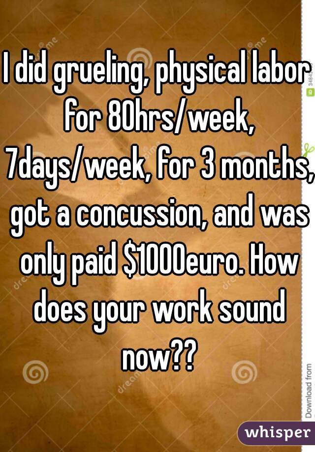 I did grueling, physical labor for 80hrs/week, 7days/week, for 3 months, got a concussion, and was only paid $1000euro. How does your work sound now??