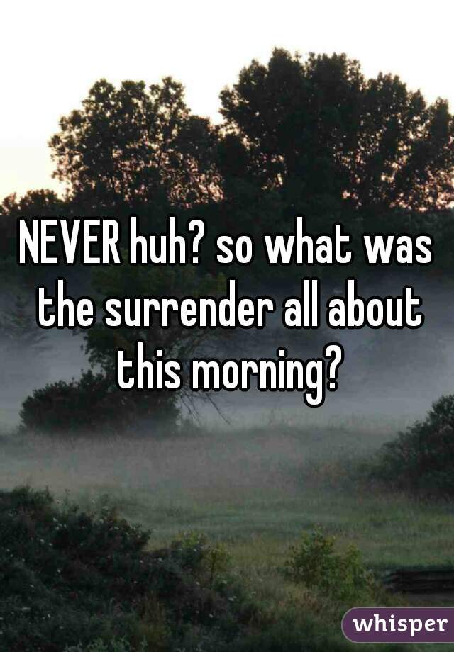 NEVER huh? so what was the surrender all about this morning?
