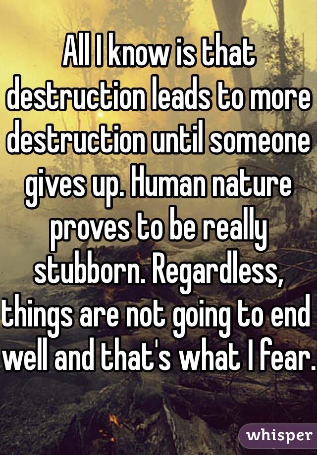 All I know is that destruction leads to more destruction until someone gives up. Human nature proves to be really stubborn. Regardless, things are not going to end well and that's what I fear.