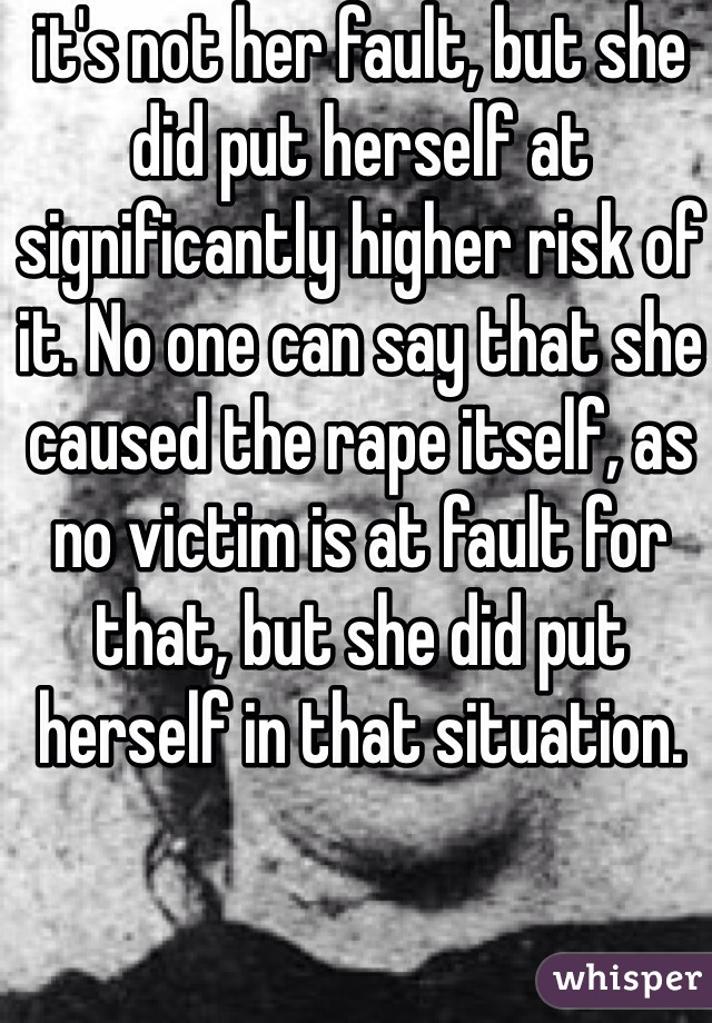 it's not her fault, but she did put herself at significantly higher risk of it. No one can say that she caused the rape itself, as no victim is at fault for that, but she did put herself in that situation. 