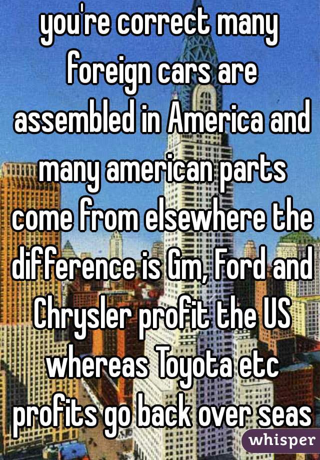 you're correct many foreign cars are assembled in America and many american parts come from elsewhere the difference is Gm, Ford and Chrysler profit the US whereas Toyota etc profits go back over seas