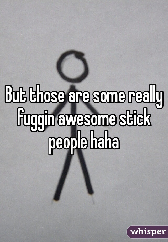 But those are some really fuggin awesome stick people haha