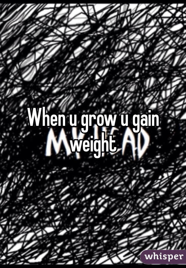 When u grow u gain weight