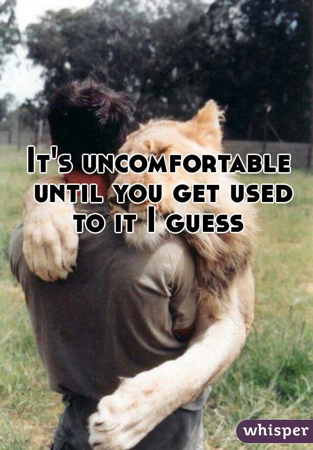 It's uncomfortable until you get used to it I guess 