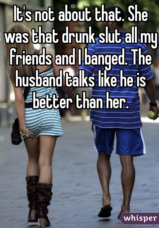 It's not about that. She was that drunk slut all my friends and I banged. The husband talks like he is better than her. 