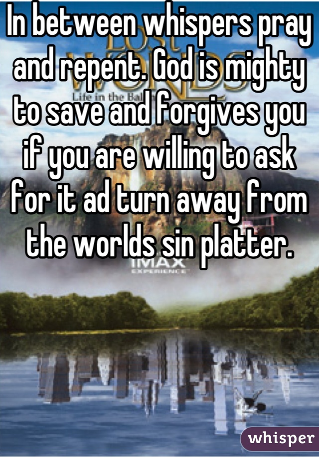 In between whispers pray and repent. God is mighty to save and forgives you if you are willing to ask for it ad turn away from the worlds sin platter.