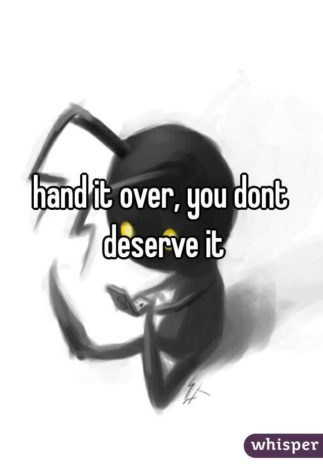hand it over, you dont deserve it