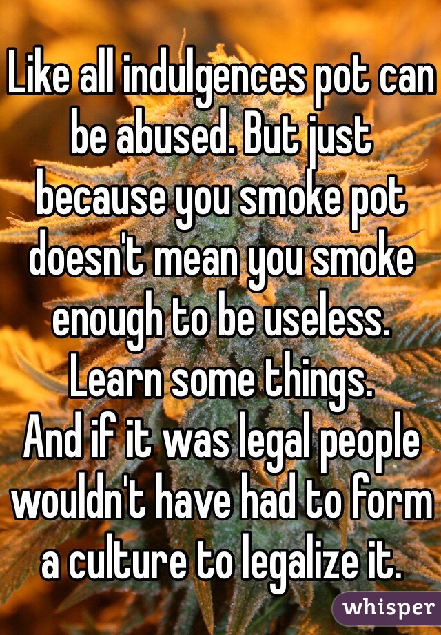 Like all indulgences pot can be abused. But just because you smoke pot doesn't mean you smoke enough to be useless.
Learn some things.
And if it was legal people wouldn't have had to form a culture to legalize it.