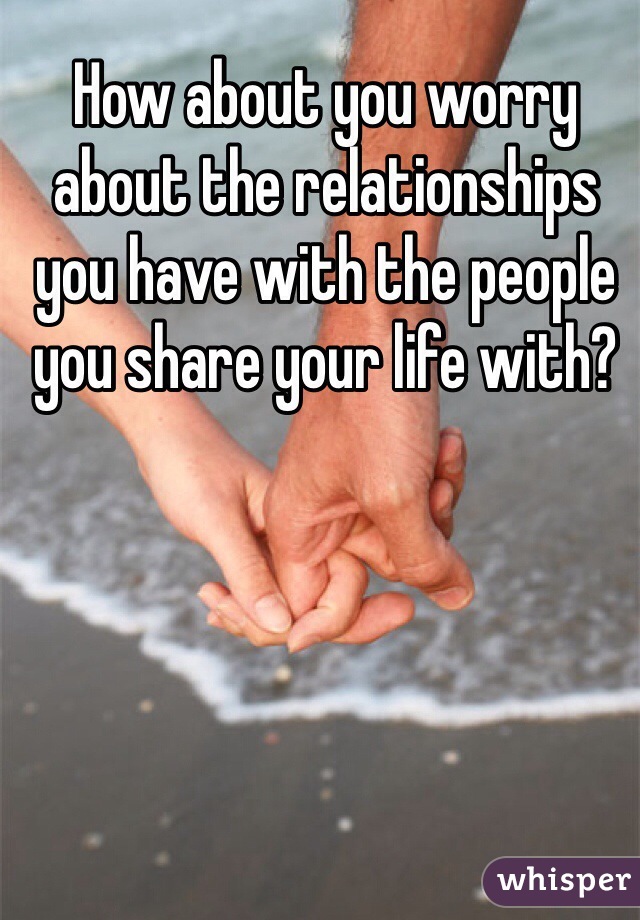 How about you worry about the relationships you have with the people you share your life with?