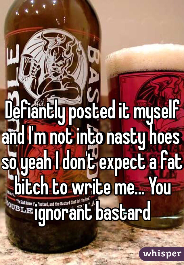 Defiantly posted it myself and I'm not into nasty hoes so yeah I don't expect a fat bitch to write me... You ignorant bastard