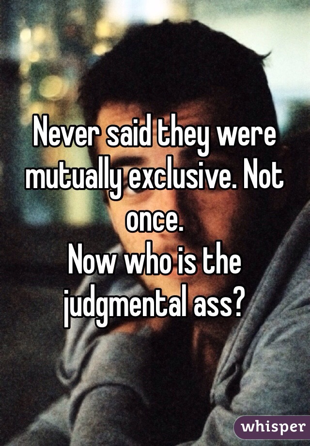 Never said they were mutually exclusive. Not once. 
Now who is the judgmental ass?