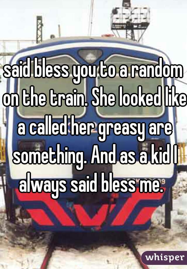 said bless you to a random on the train. She looked like a called her greasy are something. And as a kid I always said bless me.  