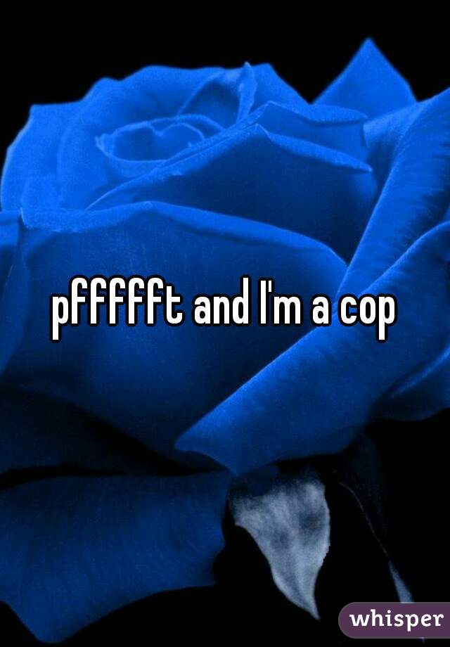pffffft and I'm a cop
