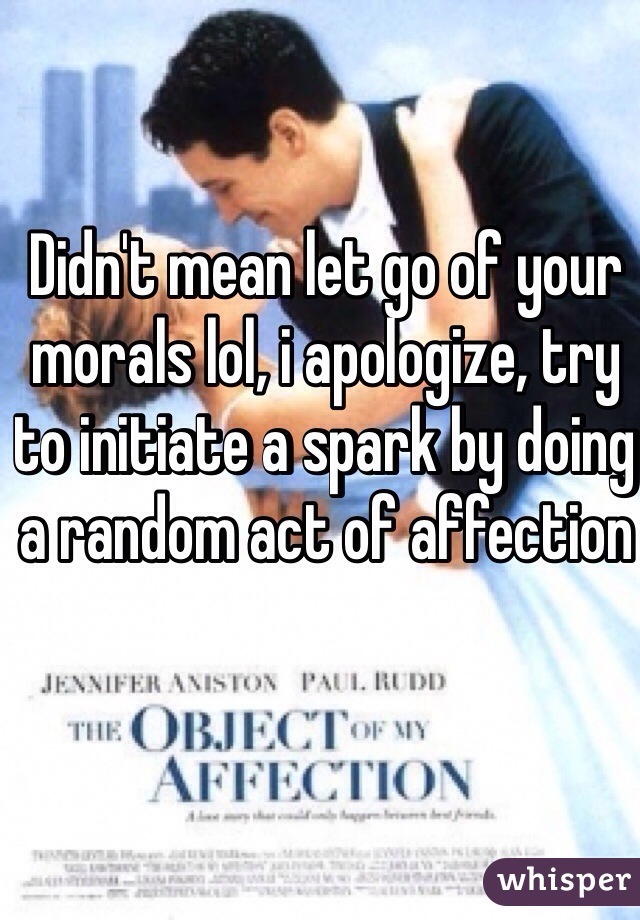 Didn't mean let go of your morals lol, i apologize, try to initiate a spark by doing a random act of affection