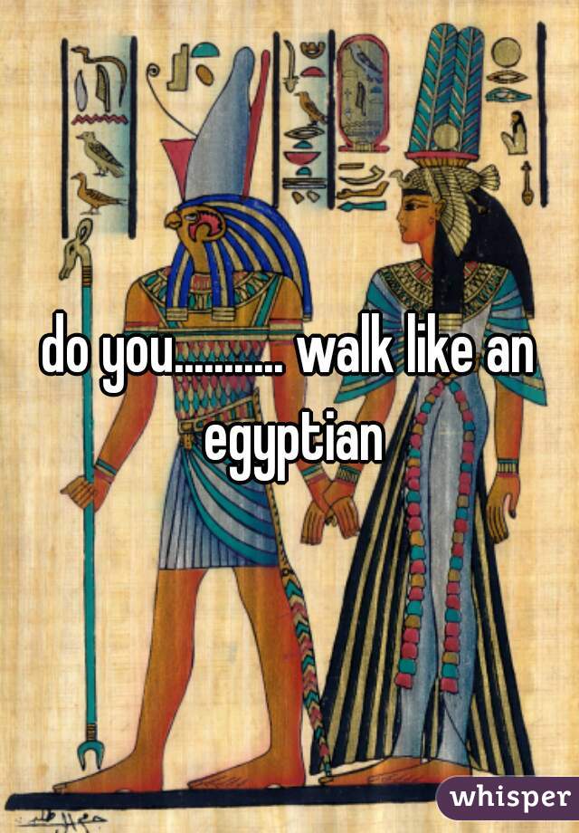 do you........... walk like an egyptian