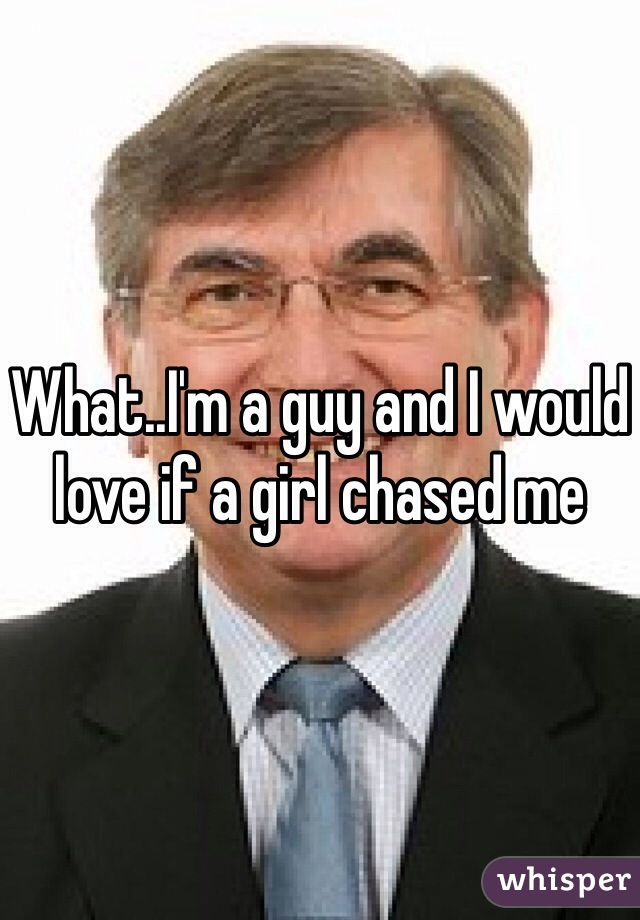 What..I'm a guy and I would love if a girl chased me