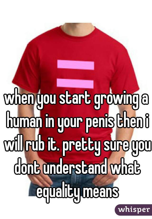when you start growing a human in your penis then i will rub it. pretty sure you dont understand what equality means