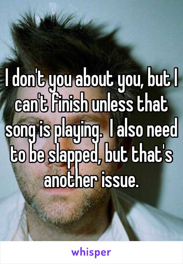I don't you about you, but I can't finish unless that song is playing.  I also need to be slapped, but that's another issue.