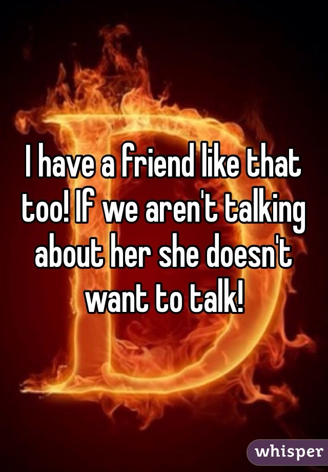 I have a friend like that too! If we aren't talking about her she doesn't want to talk! 