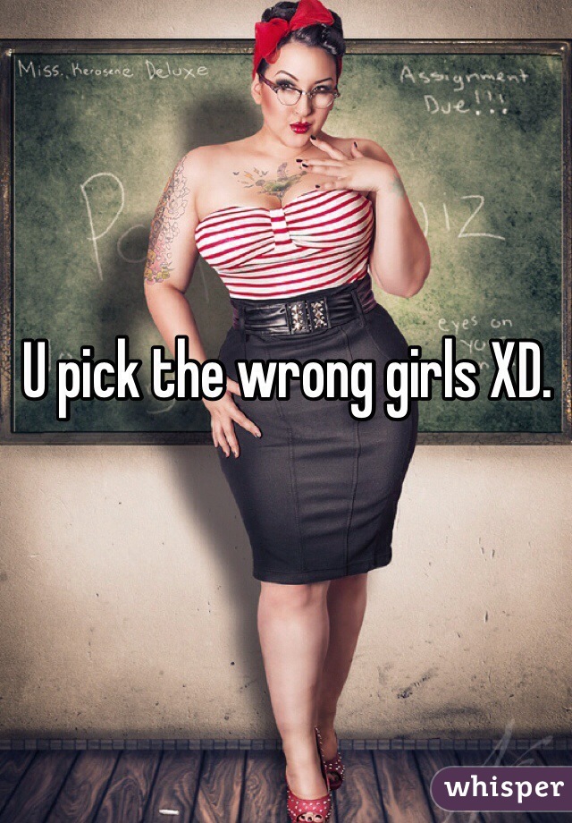 U pick the wrong girls XD. 