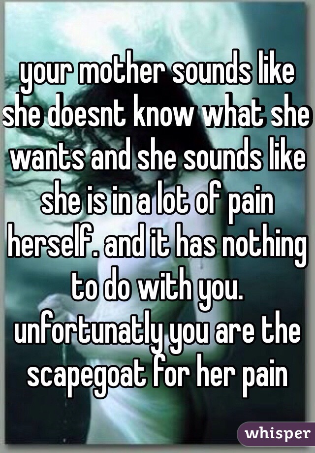 your mother sounds like she doesnt know what she wants and she sounds like she is in a lot of pain herself. and it has nothing to do with you. unfortunatly you are the scapegoat for her pain
