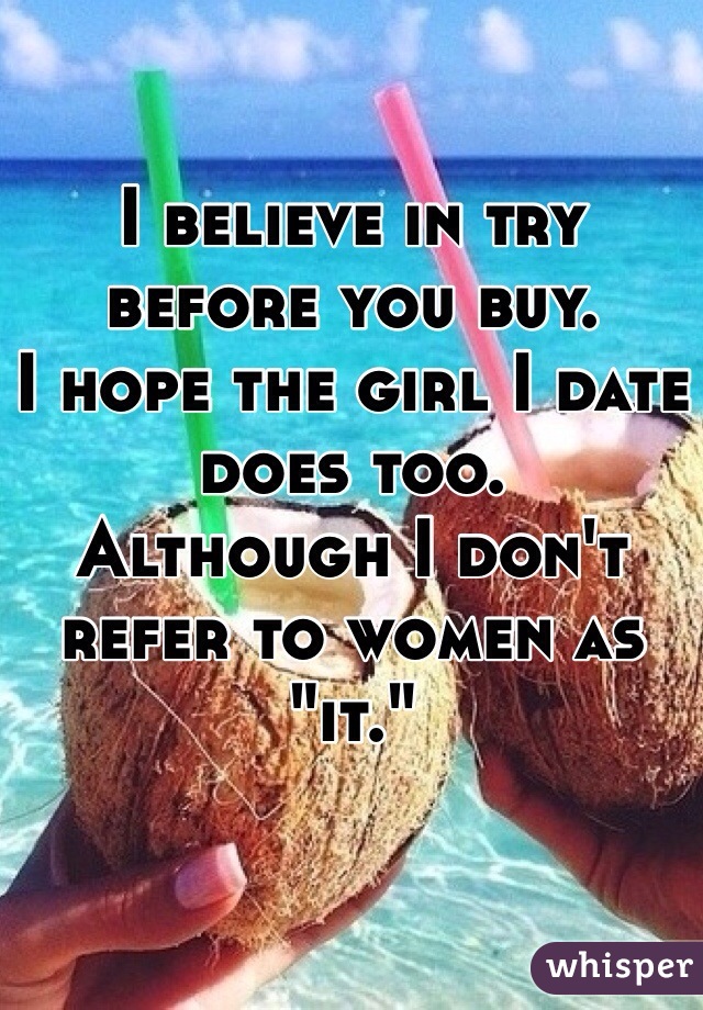 I believe in try before you buy.
I hope the girl I date does too. 
Although I don't refer to women as 
"it." 