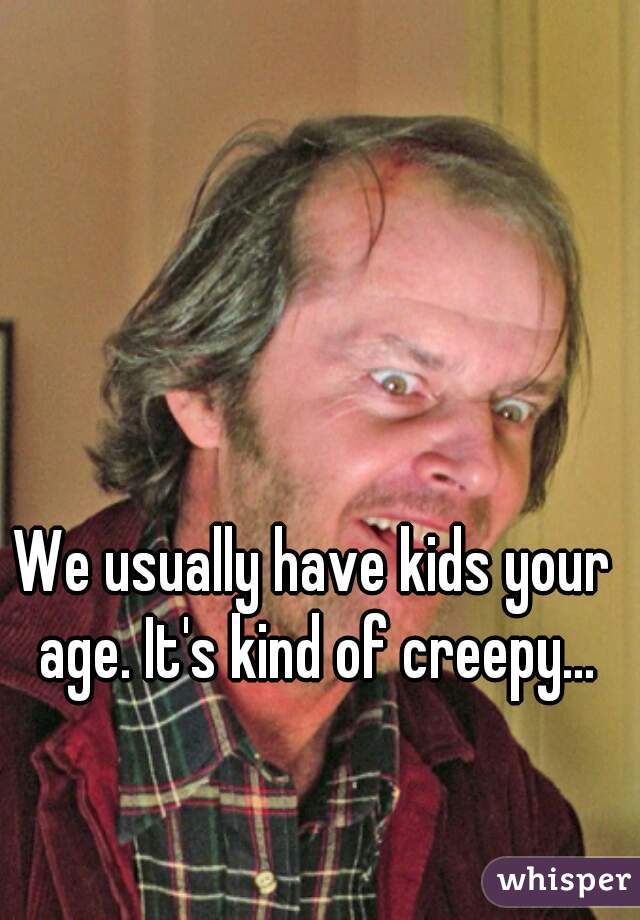 We usually have kids your age. It's kind of creepy...