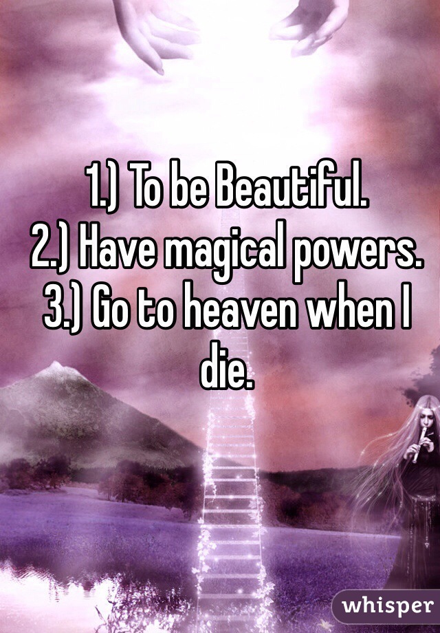 1.) To be Beautiful.
2.) Have magical powers.
3.) Go to heaven when I die.