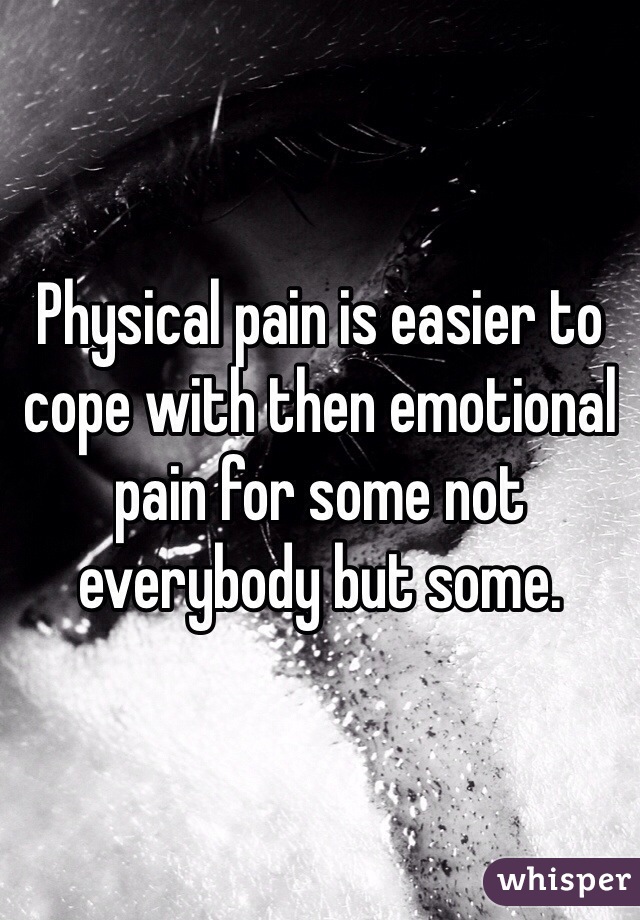 Physical pain is easier to cope with then emotional pain for some not everybody but some. 