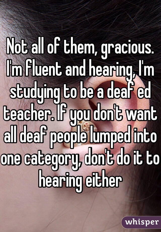 Not all of them, gracious. I'm fluent and hearing, I'm studying to be a deaf ed teacher. If you don't want all deaf people lumped into one category, don't do it to hearing either