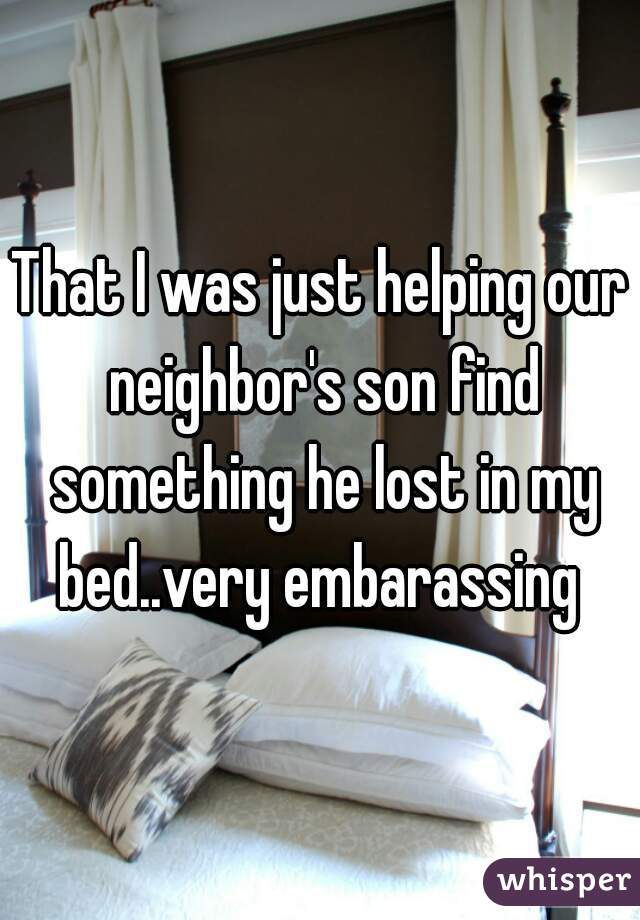 That I was just helping our neighbor's son find something he lost in my bed..very embarassing 