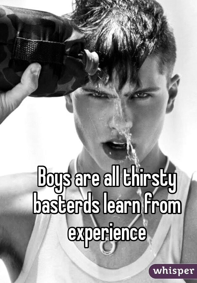 Boys are all thirsty basterds learn from experience 