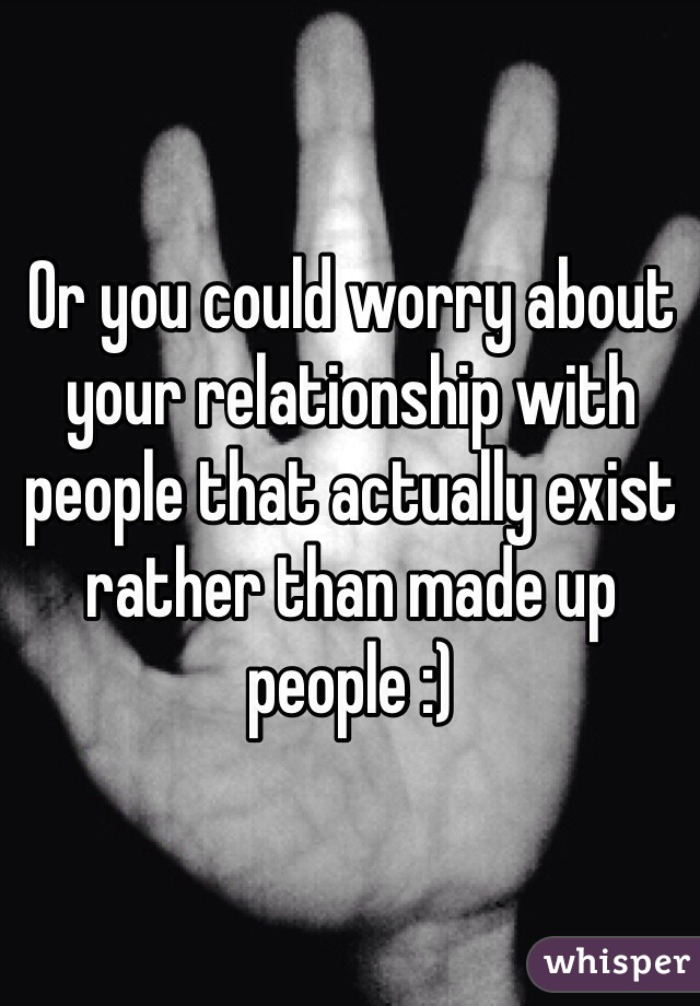 Or you could worry about your relationship with people that actually exist rather than made up people :)